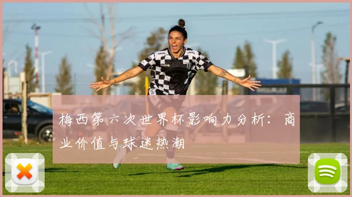 梅西第六次世界杯影响力分析：商业价值与球迷热潮