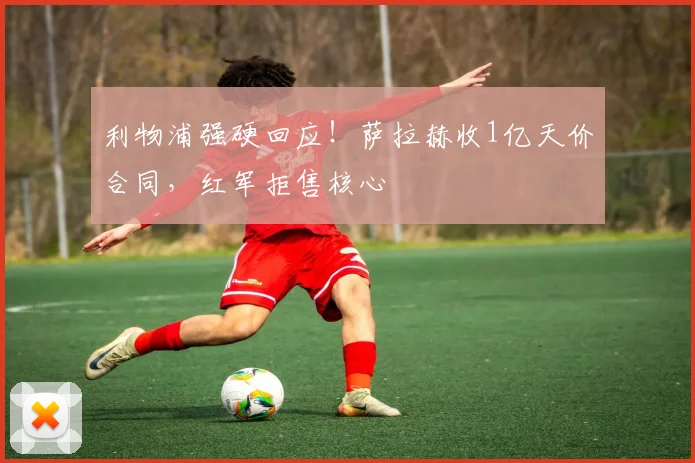 利物浦强硬回应！萨拉赫收1亿天价合同，红军拒售核心