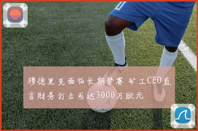 穆德里克面临长期禁赛 矿工CEO直言财务打击或达3000万欧元