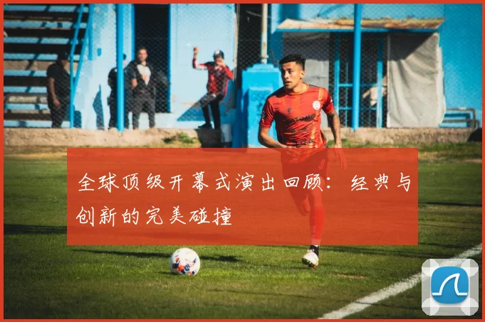 全球顶级开幕式演出回顾：经典与创新的完美碰撞