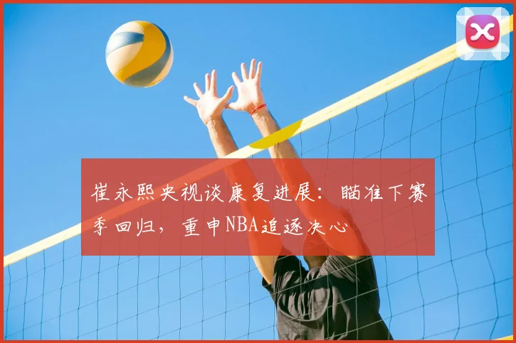 崔永熙央视谈康复进展：瞄准下赛季回归，重申NBA追逐决心