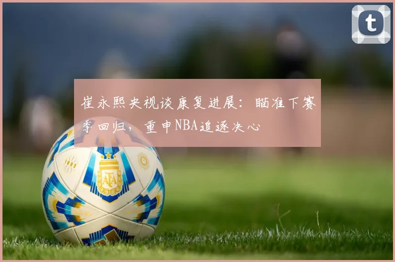 崔永熙央视谈康复进展：瞄准下赛季回归，重申NBA追逐决心