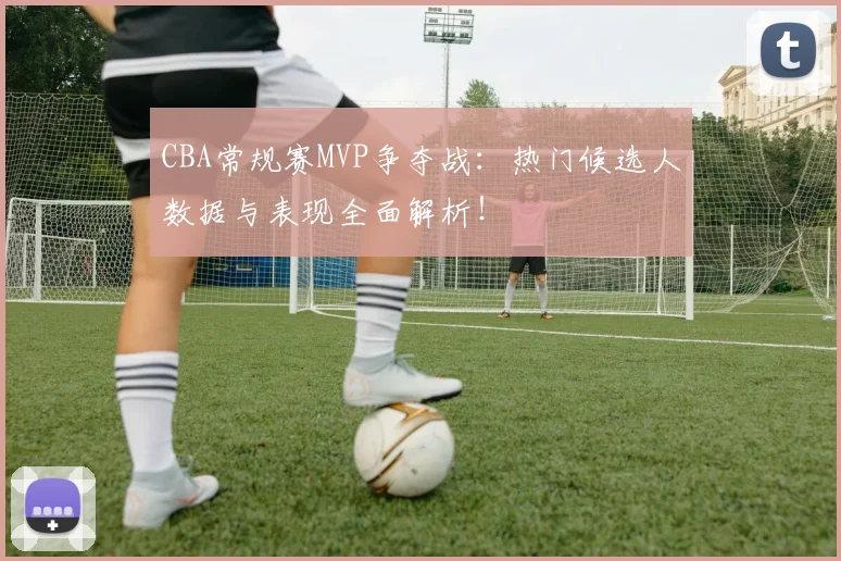 CBA常规赛MVP争夺战：热门候选人数据与表现全面解析！
