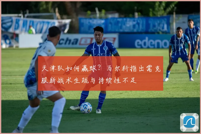 天津队如何赢球？马尔科指出需克服新战术生疏与持续性不足
