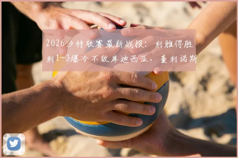 2026沙特联赛最新战报：利雅得胜利1-3爆冷不敌库迪西亚，奎利诺斯传射难救主，积分榜仍5分领跑