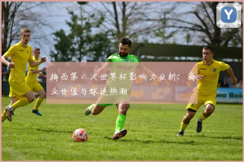 梅西第六次世界杯影响力分析：商业价值与球迷热潮