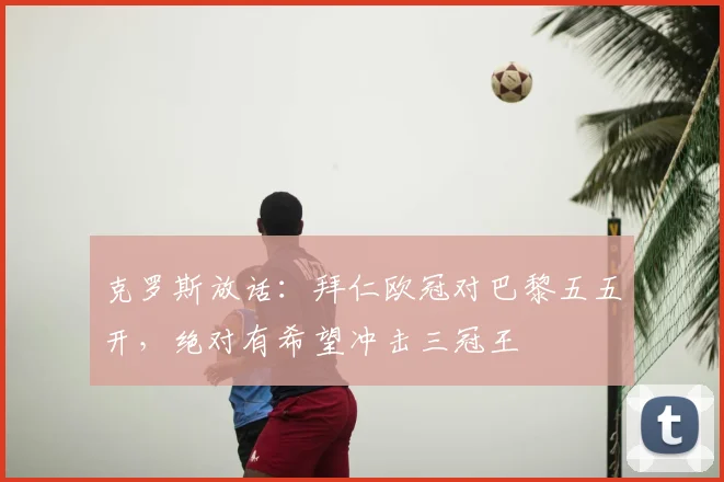 克罗斯放话：拜仁欧冠对巴黎五五开，绝对有希望冲击三冠王