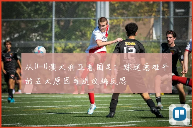 从0-0澳大利亚看国足：球迷意难平的五大原因与进攻端反思