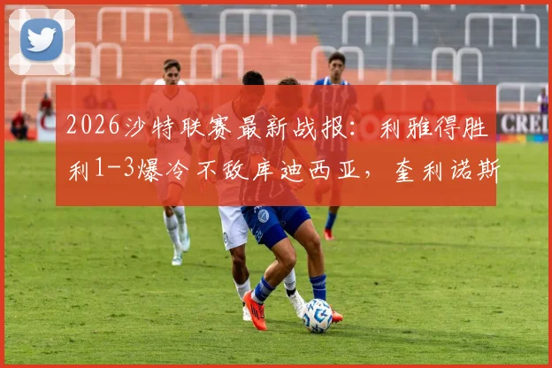 2026沙特联赛最新战报：利雅得胜利1-3爆冷不敌库迪西亚，奎利诺斯传射难救主，积分榜仍5分领跑