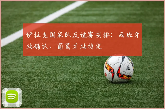 伊拉克国家队友谊赛安排：西班牙站确认，葡萄牙站待定