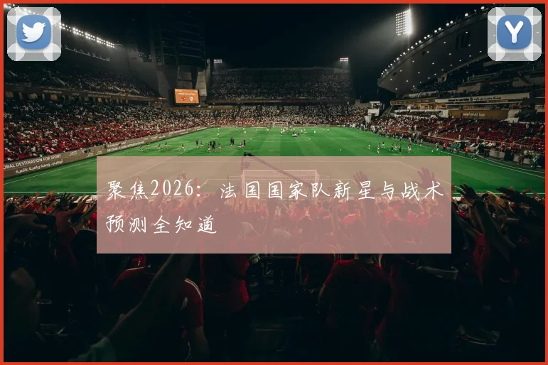 聚焦2026：法国国家队新星与战术预测全知道