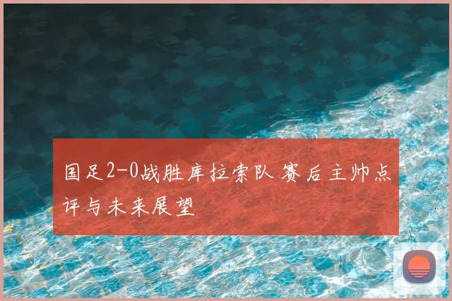 国足2-0战胜库拉索队 赛后主帅点评与未来展望