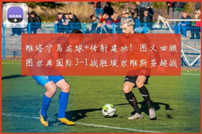 维塔宁乌龙球+传射建功！图文回顾图尔库国际3-1战胜埃尔维斯芬超战报