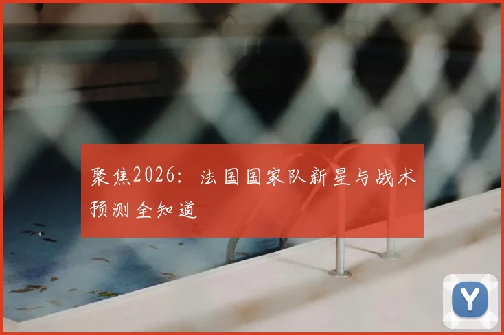 聚焦2026：法国国家队新星与战术预测全知道