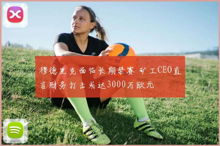 穆德里克面临长期禁赛 矿工CEO直言财务打击或达3000万欧元
