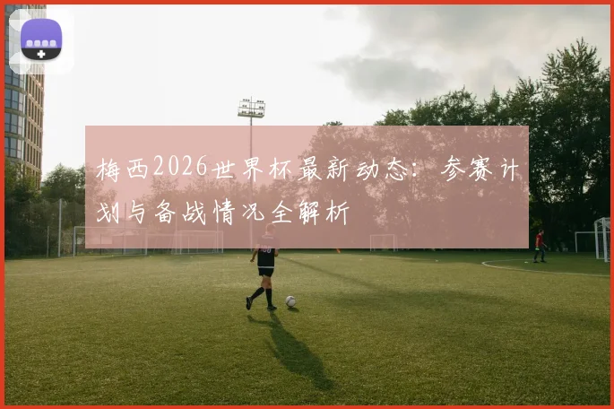 梅西2026世界杯最新动态：参赛计划与备战情况全解析