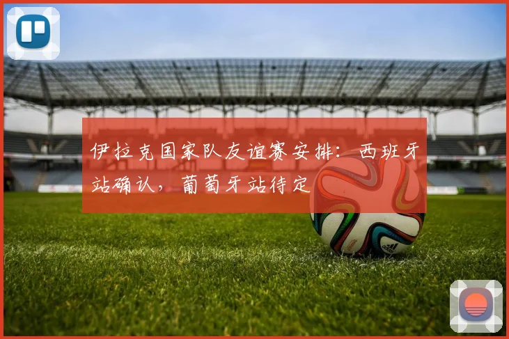 伊拉克国家队友谊赛安排：西班牙站确认，葡萄牙站待定